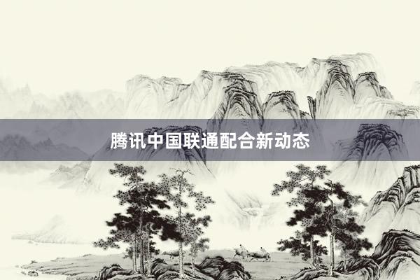 腾讯中国联通配合新动态
