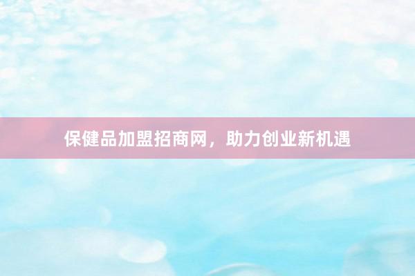 保健品加盟招商网，助力创业新机遇